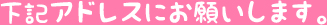 下記アドレスにお願いします。
