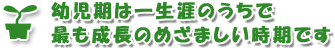 幼児期は一生涯のうちで最も成長のめざましい時期です